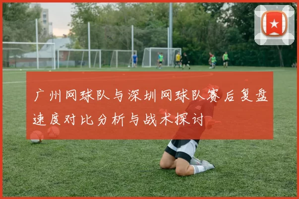 广州网球队与深圳网球队赛后复盘速度对比分析与战术探讨
