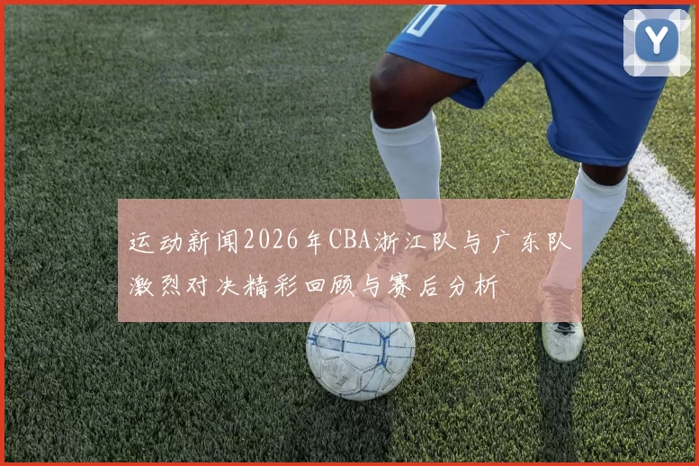运动新闻2026年CBA浙江队与广东队激烈对决精彩回顾与赛后分析