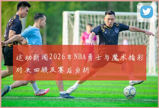 运动新闻2026年NBA勇士与魔术精彩对决回顾及赛后分析