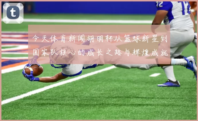今天体育新闻胡明轩从篮球新星到国家队核心的成长之路与辉煌成就